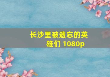 长沙里被遗忘的英雄们 1080p